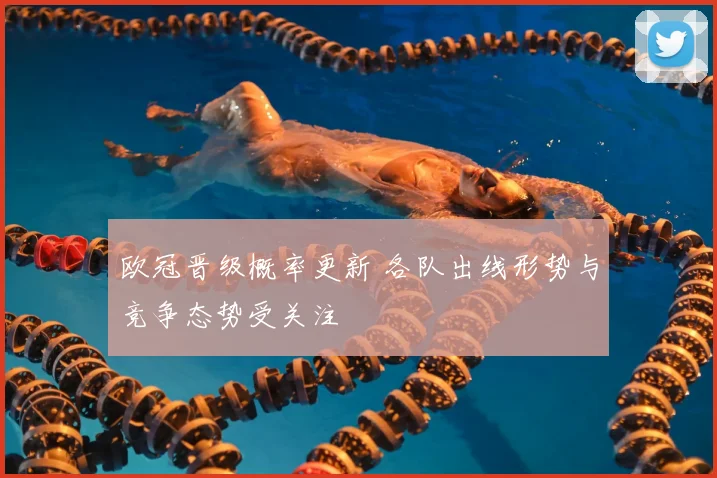 欧冠晋级概率更新 各队出线形势与竞争态势受关注