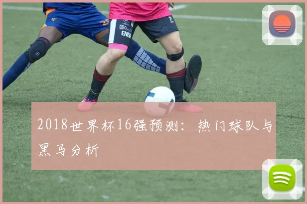 2018世界杯16强预测：热门球队与黑马分析
