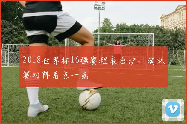 2018世界杯16强赛程表出炉，淘汰赛对阵看点一览