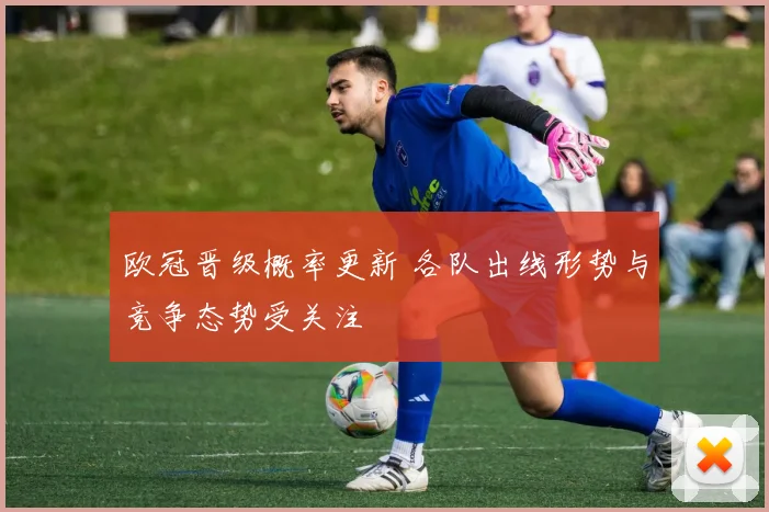 欧冠晋级概率更新 各队出线形势与竞争态势受关注