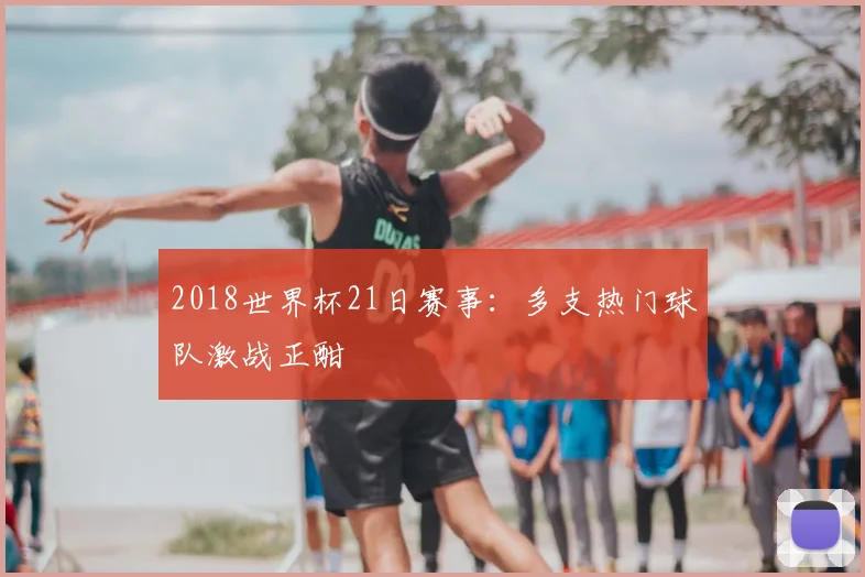 2018世界杯21日赛事:多支热门球队激战正酣