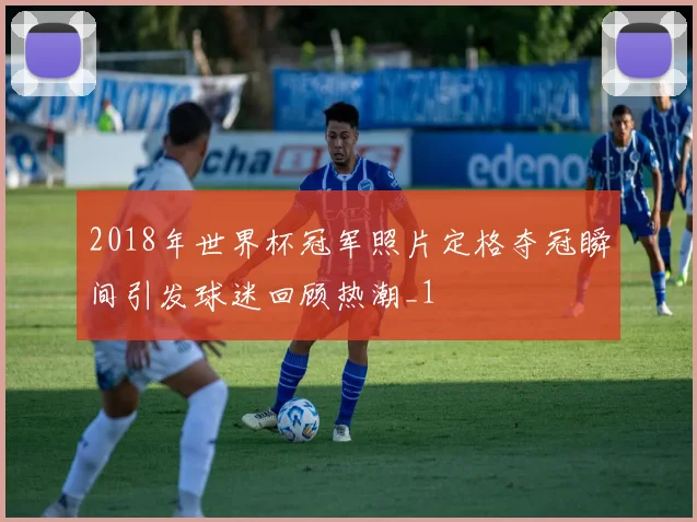 2018年世界杯冠军照片定格夺冠瞬间引发球迷回顾热潮_1