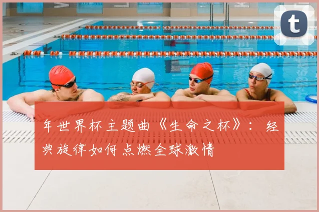 年世界杯主题曲《生命之杯》:经典旋律如何点燃全球激情