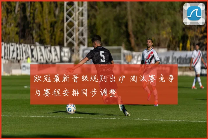 欧冠最新晋级规则出炉 淘汰赛竞争与赛程安排同步调整