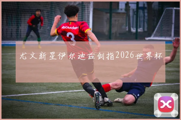 尤文新星伊尔迪兹剑指2026世界杯