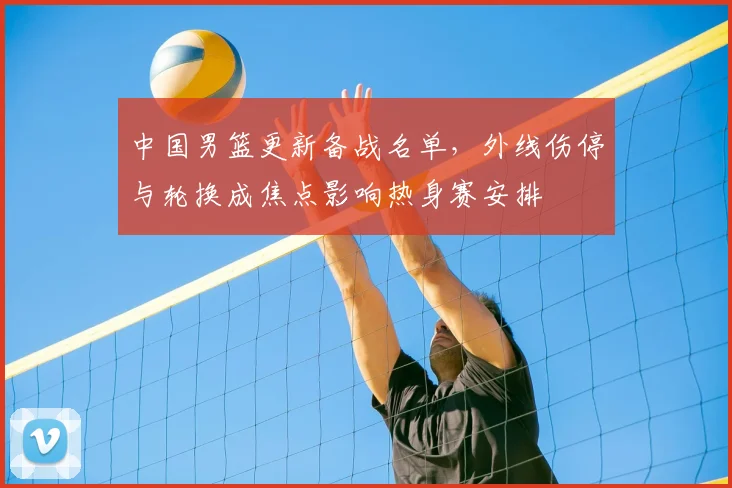 中国男篮更新备战名单，外线伤停与轮换成焦点影响热身赛安排