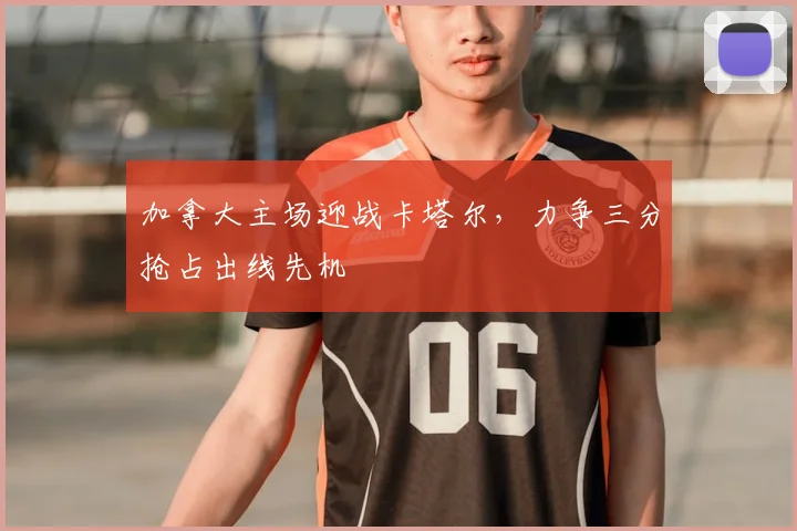 加拿大主场迎战卡塔尔，力争三分抢占出线先机