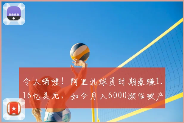 令人唏嘘！阿里扎球员时期豪赚1.16亿美元，如今月入6000濒临破产