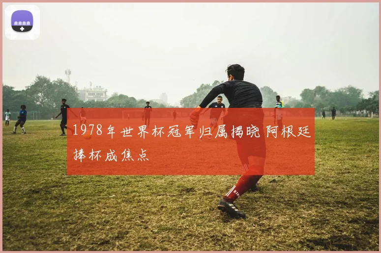 1978年世界杯冠军归属揭晓 阿根廷捧杯成焦点