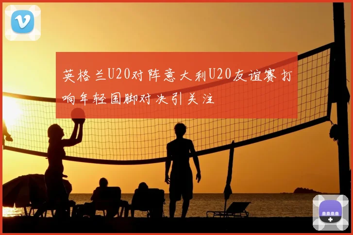英格兰U20对阵意大利U20友谊赛打响年轻国脚对决引关注