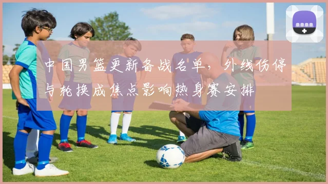 中国男篮更新备战名单，外线伤停与轮换成焦点影响热身赛安排