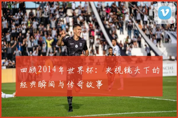 回顾2014年世界杯:央视镜头下的经典瞬间与传奇故事