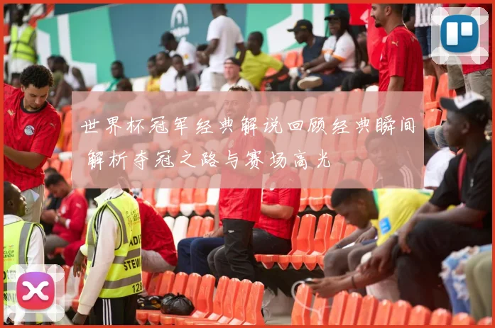 世界杯冠军经典解说回顾经典瞬间 解析夺冠之路与赛场高光