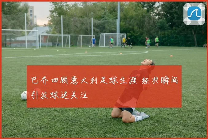 巴乔回顾意大利足球生涯 经典瞬间引发球迷关注