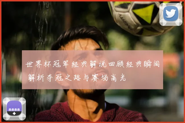 世界杯冠军经典解说回顾经典瞬间 解析夺冠之路与赛场高光