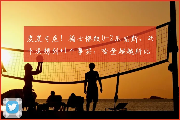 岌岌可危！骑士惨败0-2尼克斯，两个没想到+1个事实，哈登超越科比_一边倒的比赛_哈特_NBA