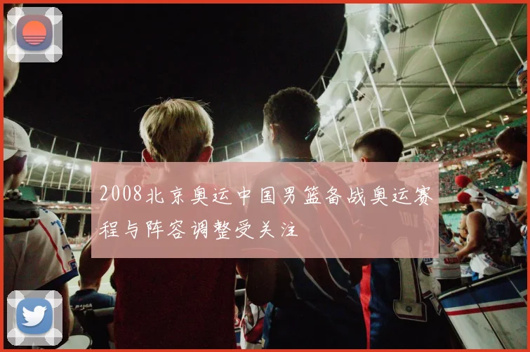 2008北京奥运中国男篮备战奥运赛程与阵容调整受关注