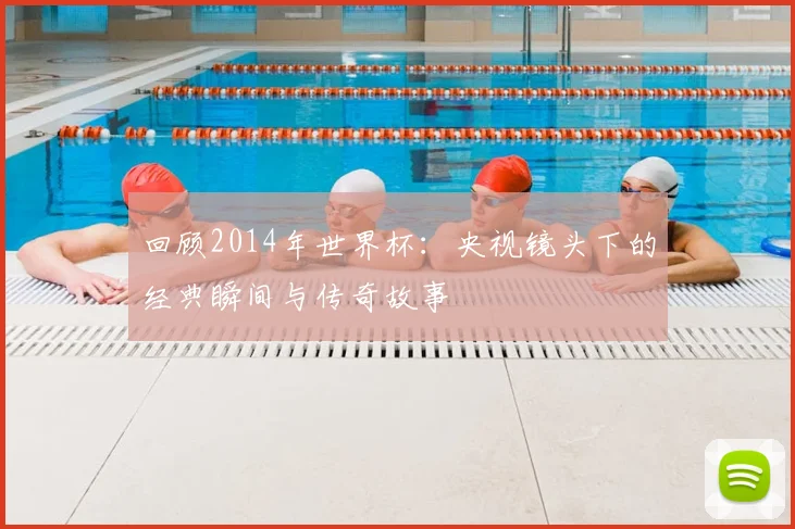回顾2014年世界杯：央视镜头下的经典瞬间与传奇故事