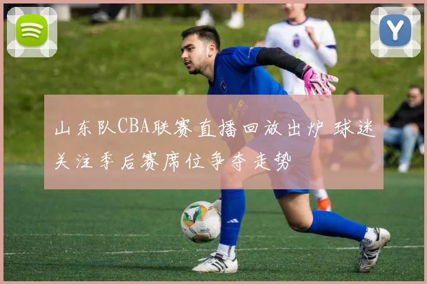山东队CBA联赛直播回放出炉 球迷关注季后赛席位争夺走势