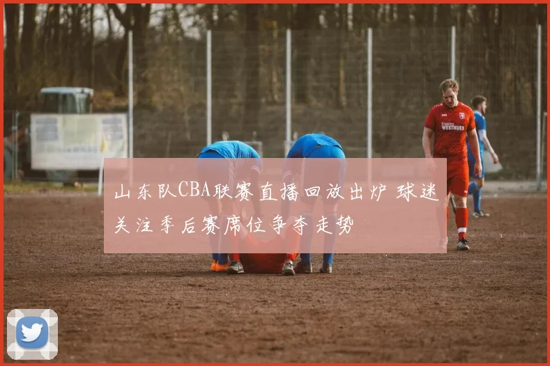 山东队CBA联赛直播回放出炉 球迷关注季后赛席位争夺走势