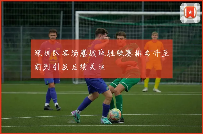 深圳队客场鏖战取胜联赛排名升至前列引发后续关注