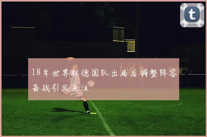 18年世界杯德国队出局后调整阵容备战引发关注