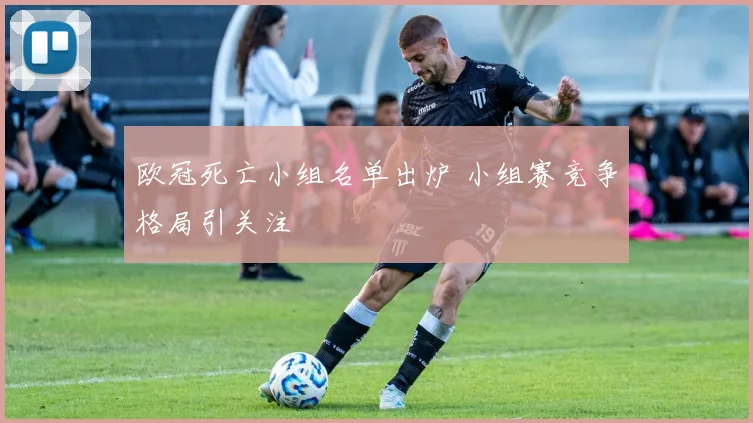 欧冠死亡小组名单出炉 小组赛竞争格局引关注