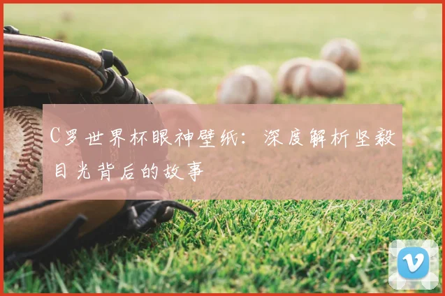 C罗世界杯眼神壁纸：深度解析坚毅目光背后的故事