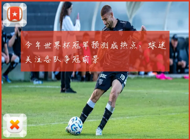 今年世界杯冠军预测成热点，球迷关注各队争冠前景