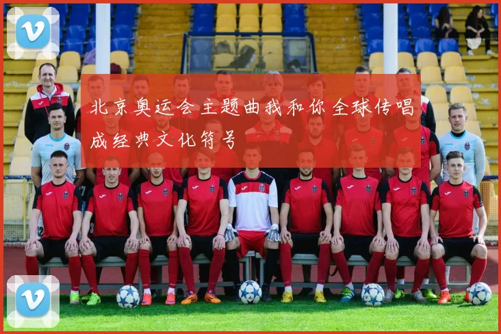 北京奥运会主题曲我和你全球传唱成经典文化符号