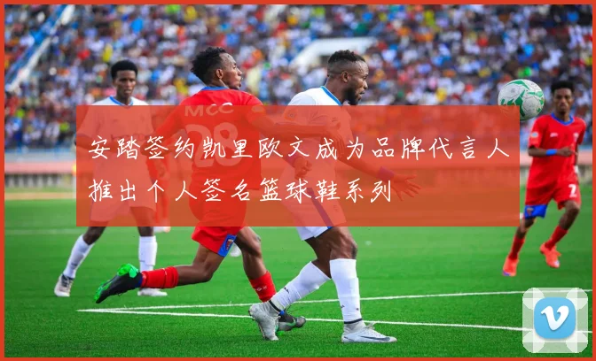 安踏签约凯里欧文成为品牌代言人推出个人签名篮球鞋系列