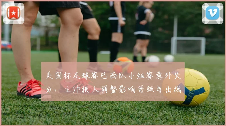 美国杯足球赛巴西队小组赛意外失分，主帅换人调整影响晋级与出线形势