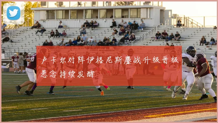 卢卡尔对阵伊格尼斯鏖战升级晋级悬念持续发酵