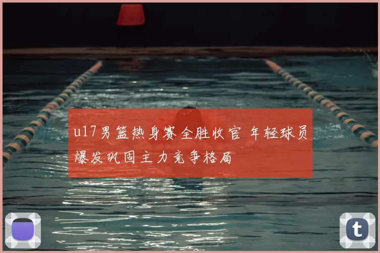 u17男篮热身赛全胜收官 年轻球员爆发巩固主力竞争格局