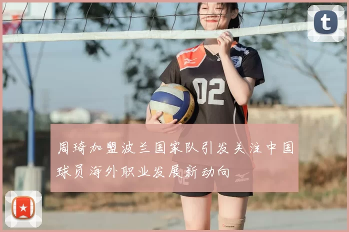 周琦加盟波兰国家队引发关注中国球员海外职业发展新动向