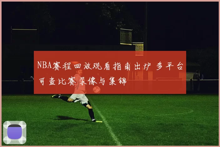 NBA赛程回放观看指南出炉 多平台可查比赛录像与集锦