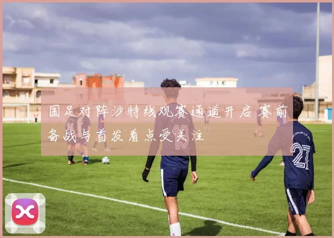国足对阵沙特线观赛通道开启 赛前备战与首发看点受关注