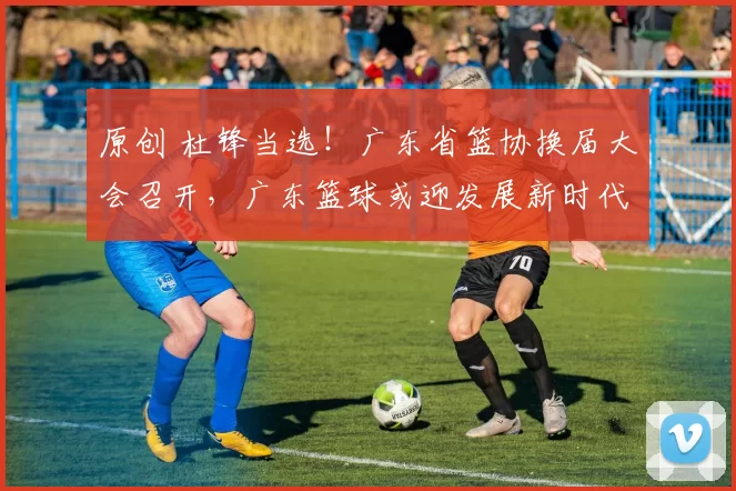 原创 杜锋当选！广东省篮协换届大会召开，广东篮球或迎发展新时代