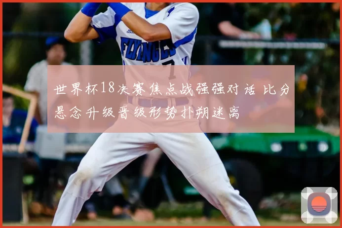 世界杯18决赛焦点战强强对话 比分悬念升级晋级形势扑朔迷离
