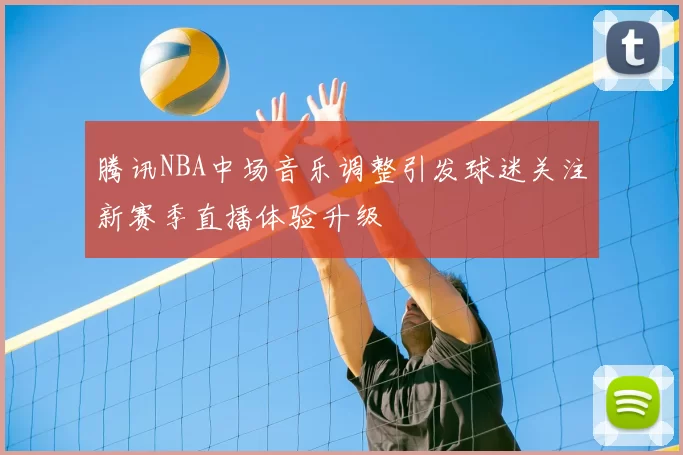 腾讯NBA中场音乐调整引发球迷关注新赛季直播体验升级