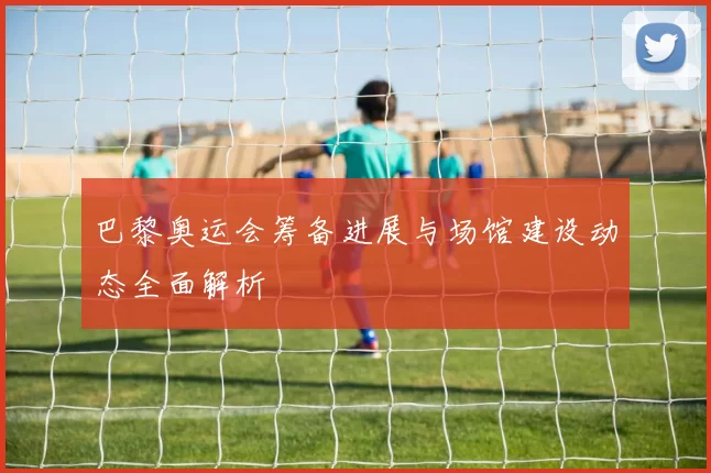 巴黎奥运会筹备进展与场馆建设动态全面解析