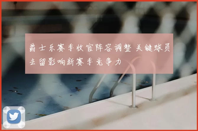 爵士乐赛季收官阵容调整 关键球员去留影响新赛季竞争力