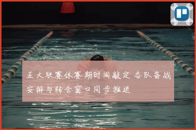 五大联赛休赛期时间敲定 各队备战安排与转会窗口同步推进