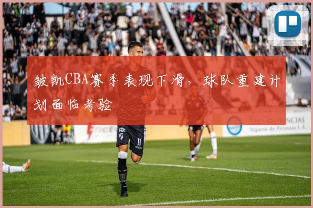 皱凯CBA赛季表现下滑，球队重建计划面临考验