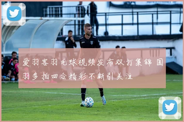 爱羽客羽毛球视频发布双打集锦 国羽多拍回合精彩不断引关注