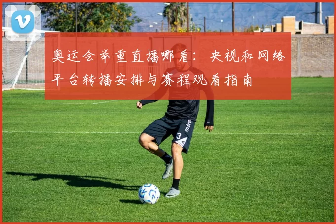 奥运会举重直播哪看:央视和网络平台转播安排与赛程观看指南