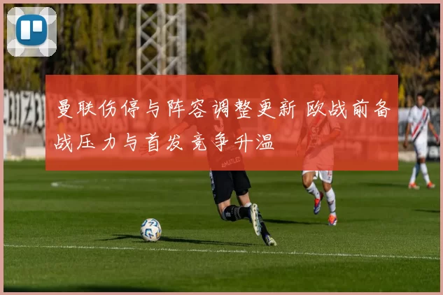 曼联伤停与阵容调整更新 欧战前备战压力与首发竞争升温