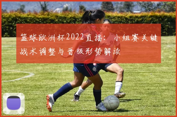 篮球欧洲杯2022直播：小组赛关键战术调整与晋级形势解读