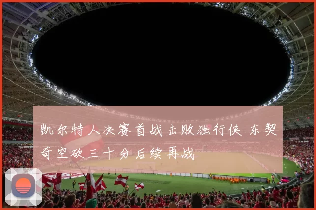 凯尔特人决赛首战击败独行侠 东契奇空砍三十分后续再战