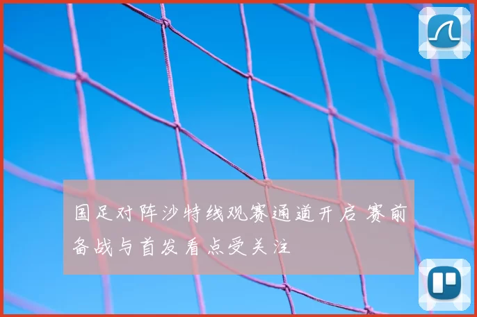国足对阵沙特线观赛通道开启 赛前备战与首发看点受关注